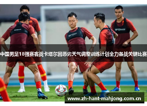 中国男足18强赛客战卡塔尔因恶劣天气调整训练计划全力备战关键比赛 中国男足18强赛客战卡塔尔因恶劣天气调整训练计划全力备战关键比赛